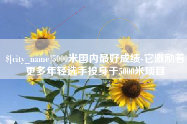 慈溪5000米国内最好成绩-它激励着更多年轻选手投身于5000米项目