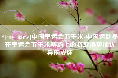 慈溪中国奥运会五千米-中国运动员在奥运会五千米赛场上必将取得更加优异的成绩
