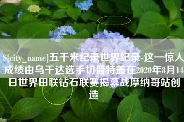 慈溪五千米纪录世界纪录-这一惊人成绩由乌干达选手切普特盖在2020年8月14日世界田联钻石联赛揭幕战摩纳哥站创造