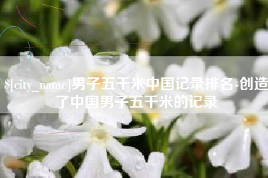 慈溪男子五千米中国记录排名-创造了中国男子五千米的记录