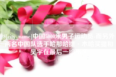 慈溪中国5000米男子运动员-而另外两名中国队选手哈那哈提·木哈买提和吴宇在最后一组出场