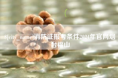 慈溪消防证报考条件2024年官网烟台福山